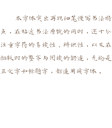 本字体突出再现细笔慢写书法特点，在贴近书法原貌的同时，还十分注重字符的易读性、辨识性，以及在排版时的整齐与阅读的舒适，无论是正文字和标题字，都适用该字体。