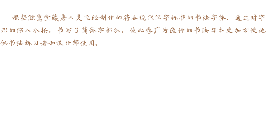 根据滋蕙堂藏唐人灵飞经制作的符合现代汉字标准的书法字体，通过对字形的深入分析，书写了简体字部分，使此卷广为流传的书法习本更加方便地供书法练习者和设计师使用。