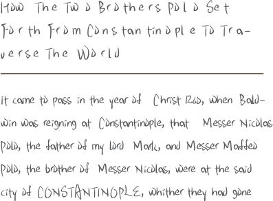 H ow T h e T w o B r o t h e r s P o l o S e t F o r t h F r o m C o n s t a n t i n o p l e T o T r a - v e r s e T h e W o r l d It came to pass in the year of C hrist 1260, when B ald - win was reigning at C onstantinople, that M esser N icolas P olo, the father of my lord M ark, and M esser M affeo P olo, the brother of M esser N icolas, were at the said city of C O N S T A N T I N O P L E, whither they had gone